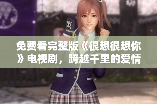 免费看完整版《很想很想你》电视剧，跨越千里的爱情故事！