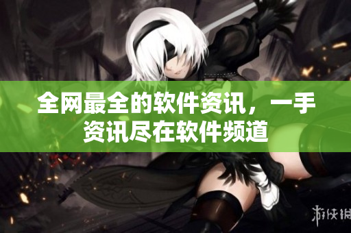 全网最全的软件资讯，一手资讯尽在软件频道