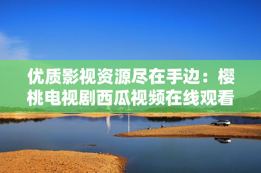 优质影视资源尽在手边：樱桃电视剧西瓜视频在线观看