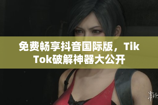 免费畅享抖音国际版，TikTok破解神器大公开