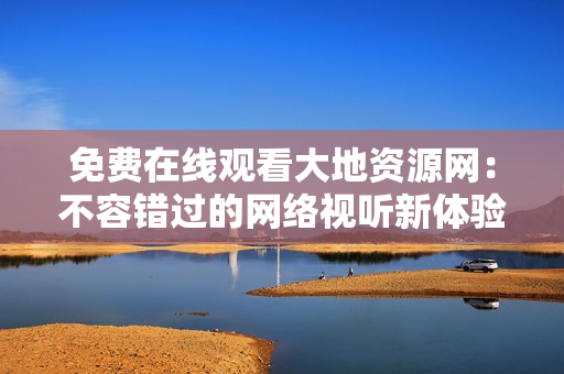 免费在线观看大地资源网：不容错过的网络视听新体验