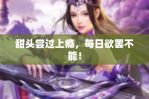 甜头尝过上瘾，每日欲罢不能！