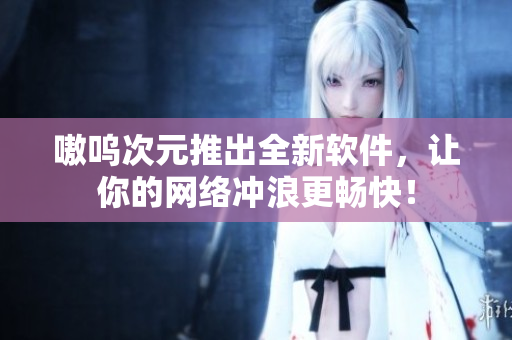 嗷呜次元推出全新软件，让你的网络冲浪更畅快！