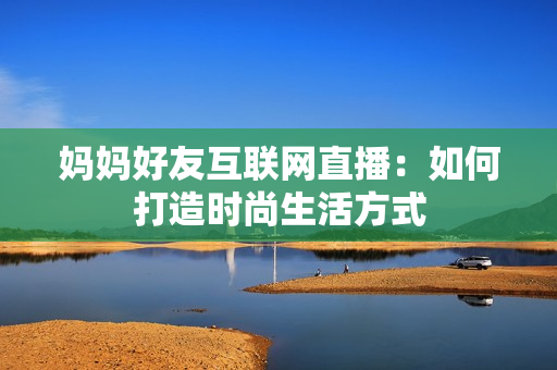 妈妈好友互联网直播：如何打造时尚生活方式