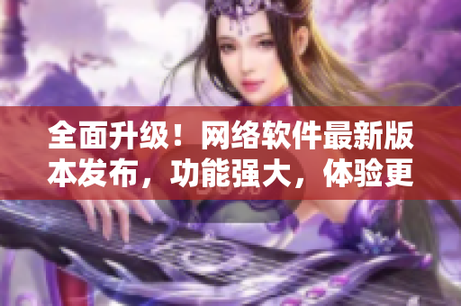全面升级！网络软件最新版本发布，功能强大，体验更流畅！
