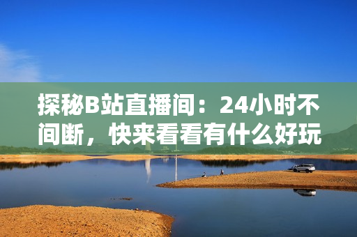 探秘B站直播间：24小时不间断，快来看看有什么好玩的！