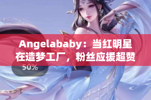 Angelababy：当红明星在造梦工厂，粉丝应援超赞！