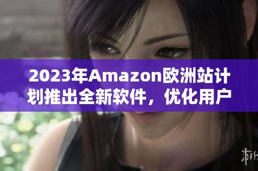 2023年Amazon欧洲站计划推出全新软件，优化用户体验