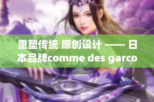 重塑传统 原创设计 —— 日本品牌comme des garcons