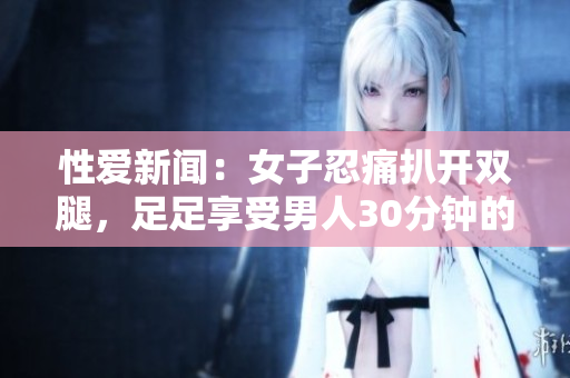 性爱新闻：女子忍痛扒开双腿，足足享受男人30分钟的疯狂抽插！