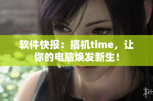 软件快报：搞机time，让你的电脑焕发新生！