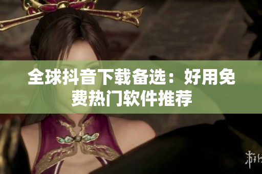 全球抖音下载备选：好用免费热门软件推荐