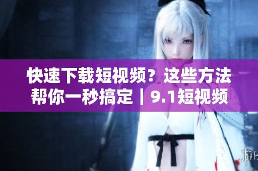 快速下载短视频？这些方法帮你一秒搞定｜9.1短视频下载指南