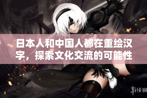 日本人和中国人都在重绘汉字，探索文化交流的可能性。