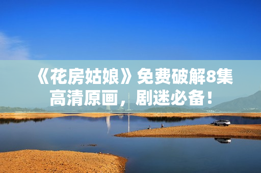 《花房姑娘》免费破解8集高清原画，剧迷必备！