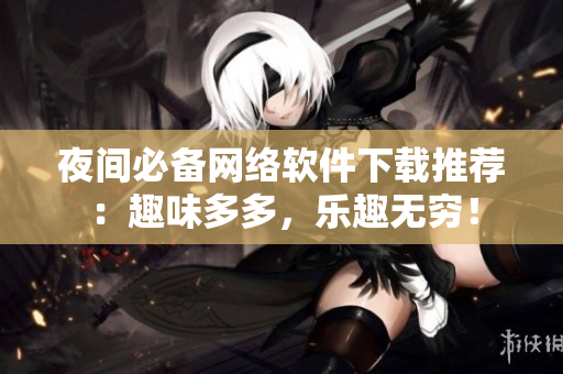 夜间必备网络软件下载推荐：趣味多多，乐趣无穷！