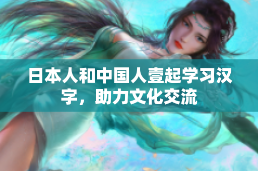 日本人和中国人壹起学习汉字，助力文化交流