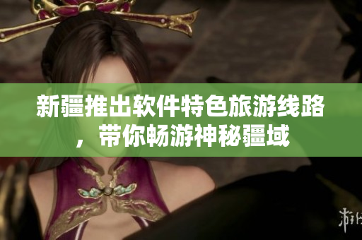 新疆推出软件特色旅游线路，带你畅游神秘疆域