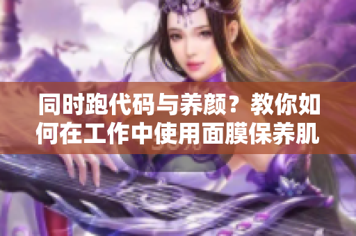 同时跑代码与养颜？教你如何在工作中使用面膜保养肌肤