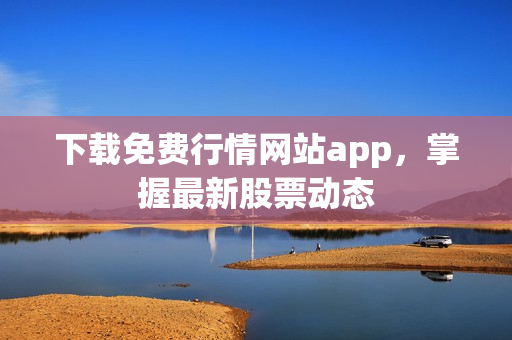 下载免费行情网站app，掌握最新股票动态