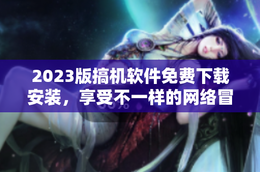 2023版搞机软件免费下载安装，享受不一样的网络冒险