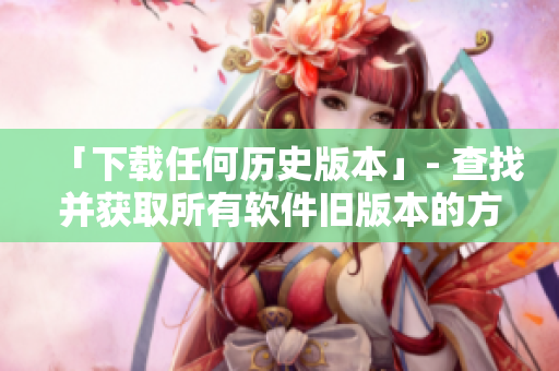 「下载任何历史版本」- 查找并获取所有软件旧版本的方法