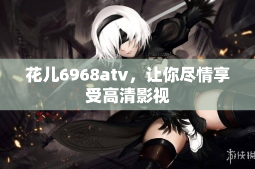 花儿6968atv，让你尽情享受高清影视