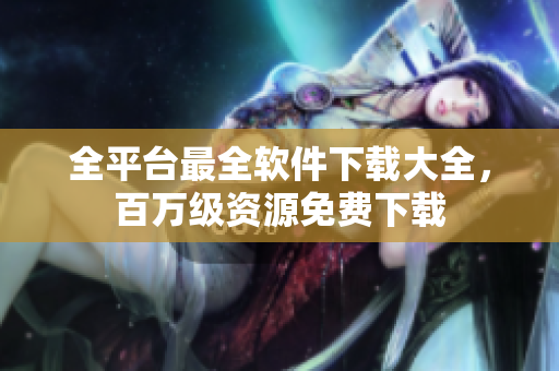 全平台最全软件下载大全，百万级资源免费下载