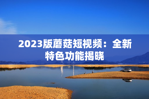 2023版蘑菇短视频：全新特色功能揭晓