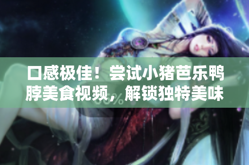 口感极佳！尝试小猪芭乐鸭脖美食视频，解锁独特美味