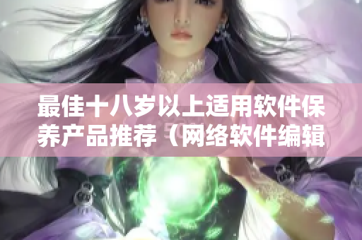 最佳十八岁以上适用软件保养产品推荐（网络软件编辑版）
