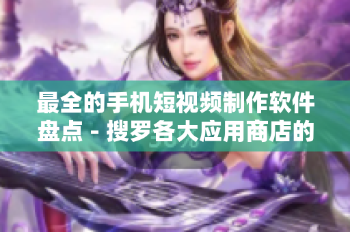 最全的手机短视频制作软件盘点 - 搜罗各大应用商店的精品选择！