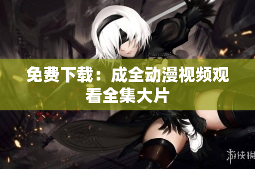 免费下载：成全动漫视频观看全集大片
