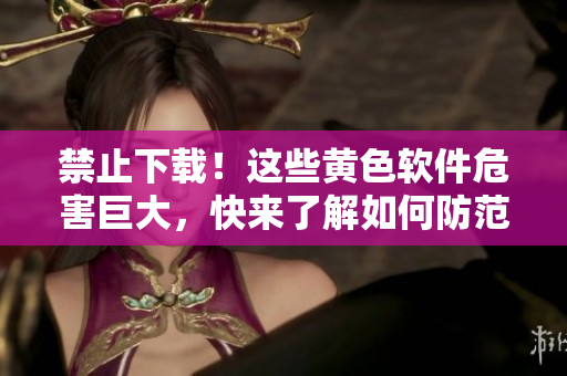 禁止下载！这些黄色软件危害巨大，快来了解如何防范