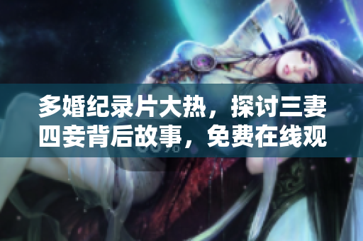 多婚纪录片大热，探讨三妻四妾背后故事，免费在线观看限时上线
