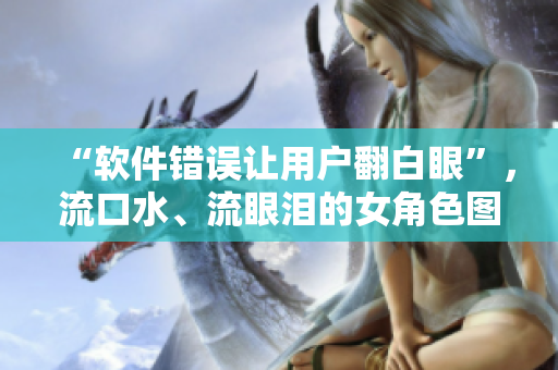 “软件错误让用户翻白眼”，流口水、流眼泪的女角色图片惊现！