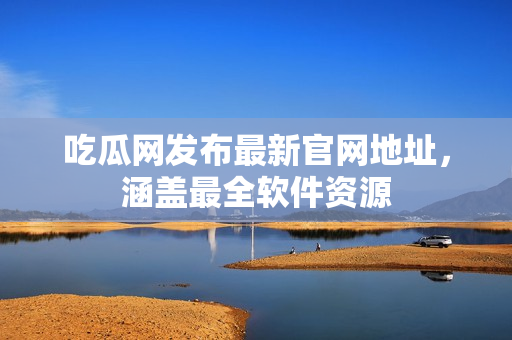 吃瓜网发布最新官网地址，涵盖最全软件资源