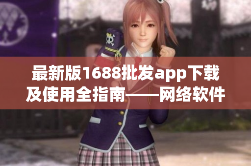 最新版1688批发app下载及使用全指南——网络软件编辑经验分享