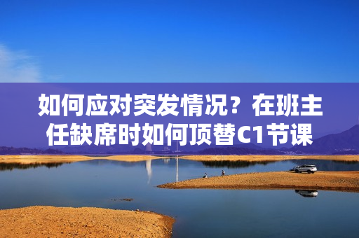 如何应对突发情况？在班主任缺席时如何顶替C1节课？