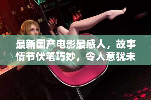 最新国产电影最感人，故事情节伏笔巧妙，令人意犹未尽