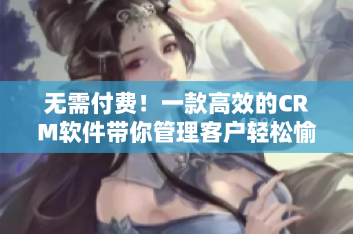 无需付费！一款高效的CRM软件带你管理客户轻松愉悦