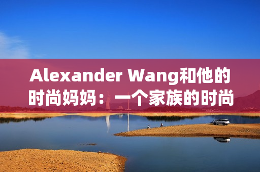 Alexander Wang和他的时尚妈妈：一个家族的时尚传承