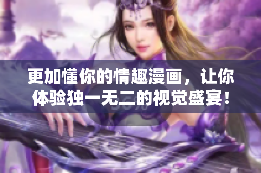 更加懂你的情趣漫画，让你体验独一无二的视觉盛宴！