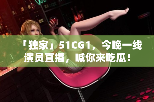 「独家」51CG1，今晚一线演员直播，喊你来吃瓜！