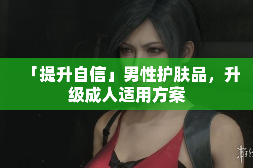 「提升自信」男性护肤品，升级成人适用方案