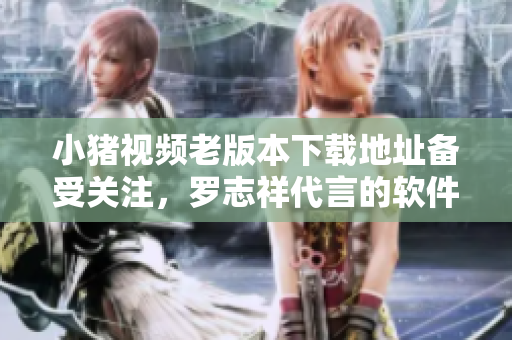 小猪视频老版本下载地址备受关注，罗志祥代言的软件营销策略揭秘