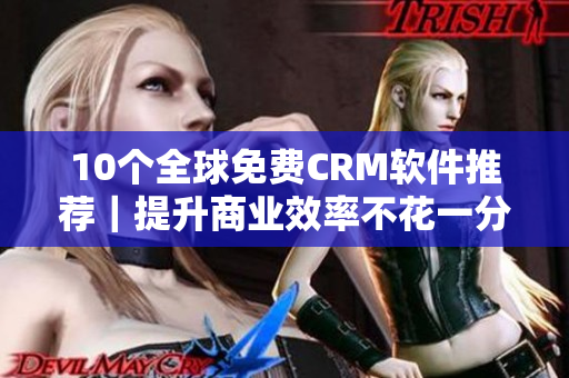 10个全球免费CRM软件推荐｜提升商业效率不花一分钱