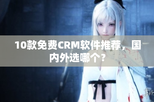 10款免费CRM软件推荐，国内外选哪个？