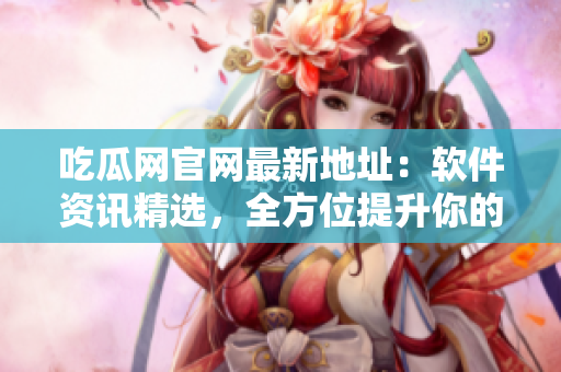 吃瓜网官网最新地址：软件资讯精选，全方位提升你的科技素养