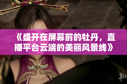 《盛开在屏幕前的牡丹，直播平台云端的美丽风景线》